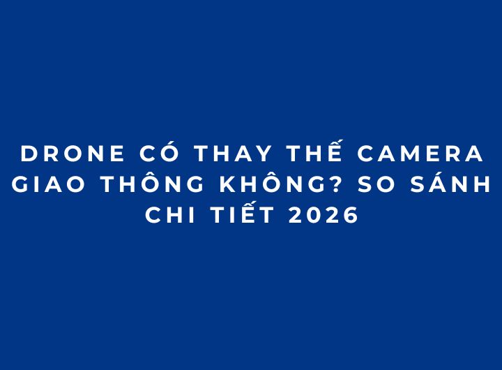 Drone có thay thế camera giao thông không? So sánh chi tiết 2026