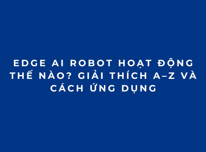 Edge AI Robot hoạt động thế nào? Giải thích A–Z và cách ứng dụng