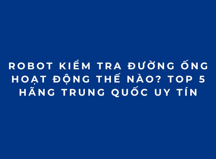 Robot kiểm tra đường ống hoạt động thế nào? Top 5 hãng Trung Quốc uy tín