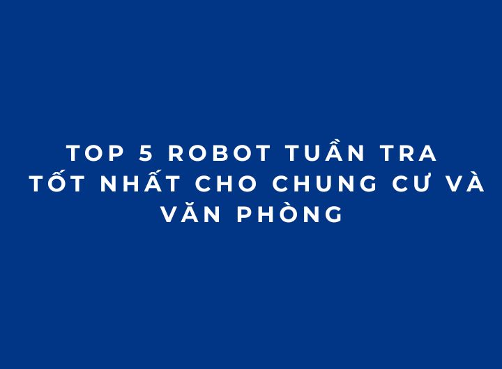 Top 5 robot tuần tra tốt nhất cho chung cư và văn phòng