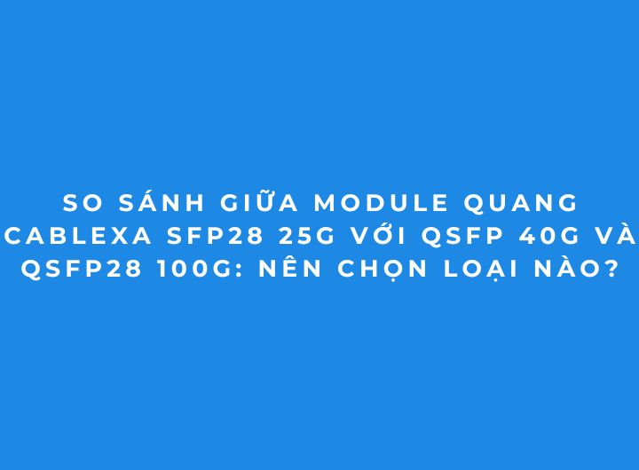 so sánh Module quang Cablexa SFP28 25G, QSFP 40G và QSFP28 100G