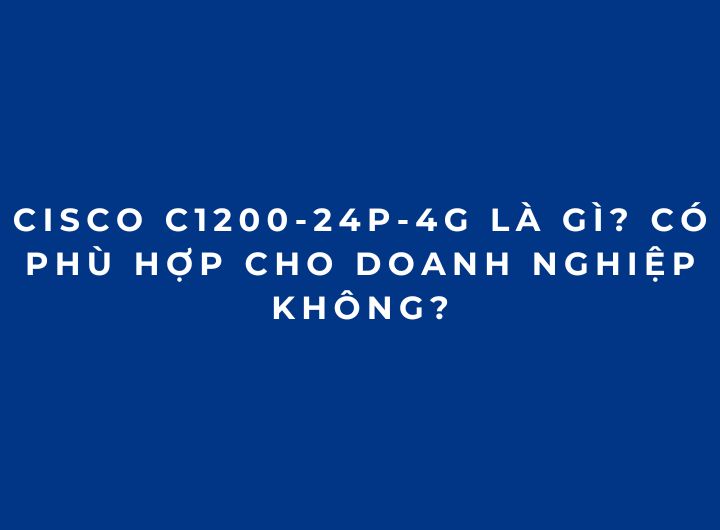 Cisco C1200-24P-4G Là Gì? Có Phù Hợp Cho Doanh Nghiệp Không?
