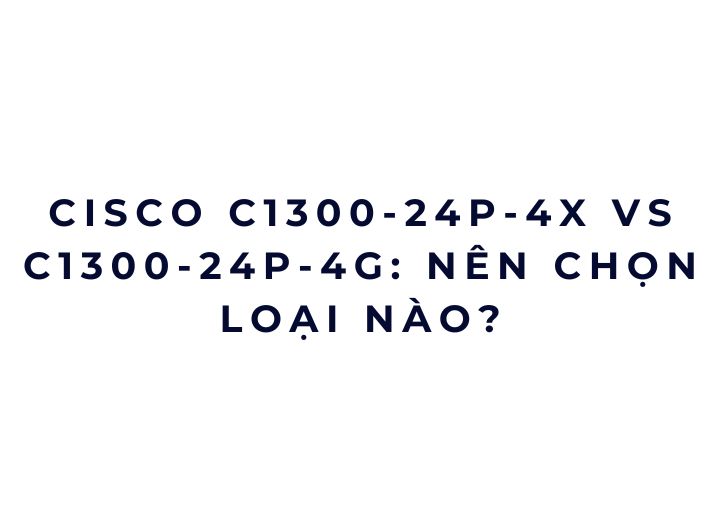 Cisco C1300-24P-4X vs C1300-24P-4G: nên chọn loại nào?