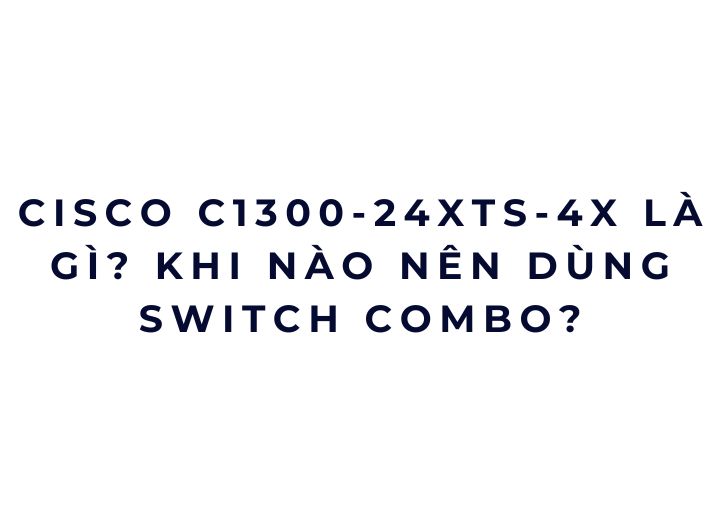 Cisco C1300-24XTS-4X là gì? Khi nào nên dùng switch combo?