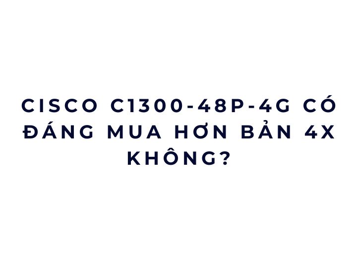 Cisco C1300-48P-4G có đáng mua hơn bản 4X không?