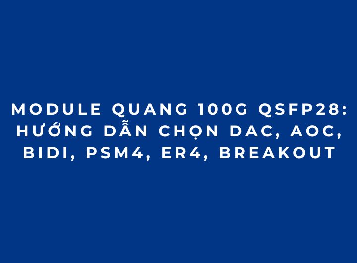 Module quang 100G QSFP28: Hướng dẫn chọn DAC, AOC, BiDi, PSM4, ER4, Breakout