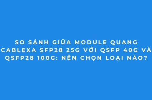 Bảng So Sánh Module Quang Cablexa 25G, 40G, 100G Mới Nhất