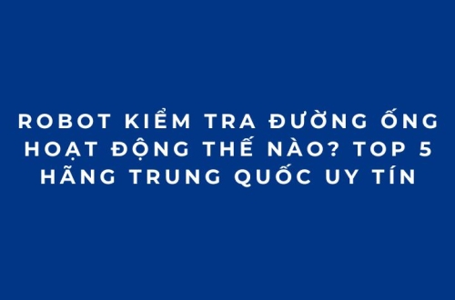 Robot kiểm tra đường ống hoạt động thế nào? Top 5 hãng Trung Quốc uy tín